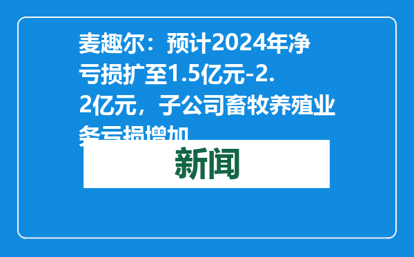 麦趣尔：预计2024年净亏损扩至1.5亿元-2.2亿元，子公司畜牧养殖业务亏损增加