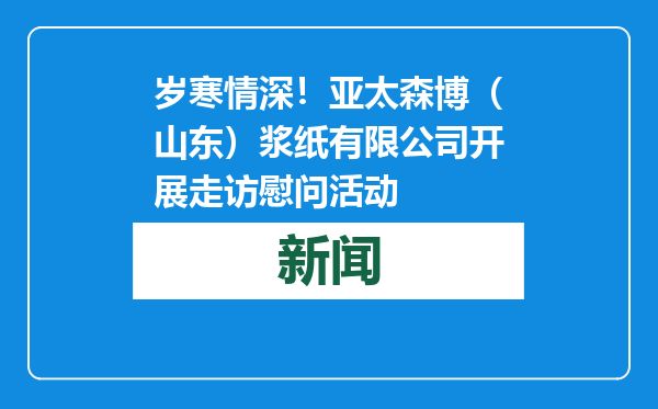 岁寒情深！亚太森博（山东）浆纸有限公司开展走访慰问活动