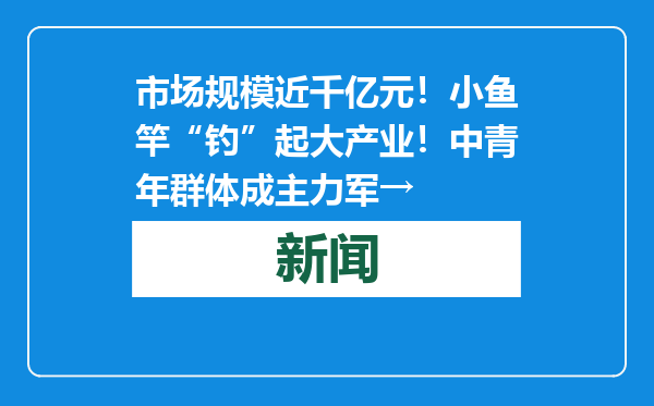 市场规模近千亿元！小鱼竿“钓”起大产业！中青年群体成主力军→