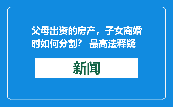 父母出资的房产，子女离婚时如何分割？ 最高法释疑