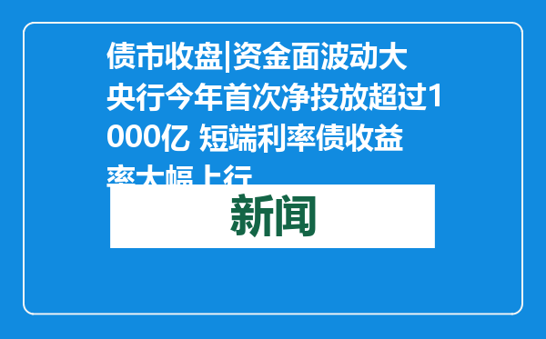 债市收盘|资金面波动大 央行今年首次净投放超过1000亿 短端利率债收益率大幅上行