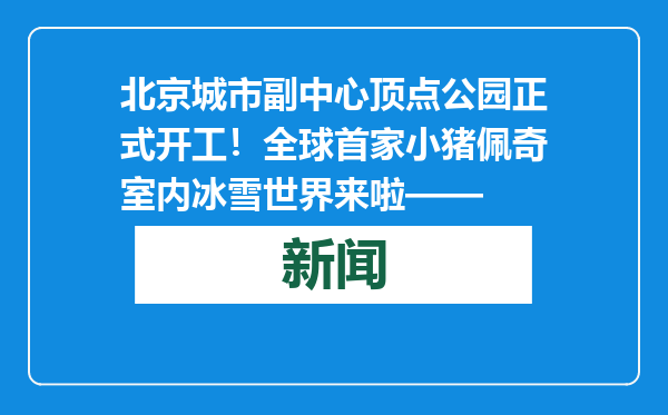 北京城市副中心顶点公园正式开工！全球首家小猪佩奇室内冰雪世界来啦——