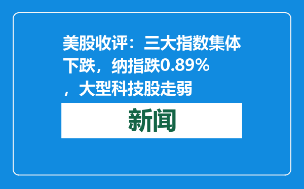 美股收评：三大指数集体下跌，纳指跌0.89%，大型科技股走弱