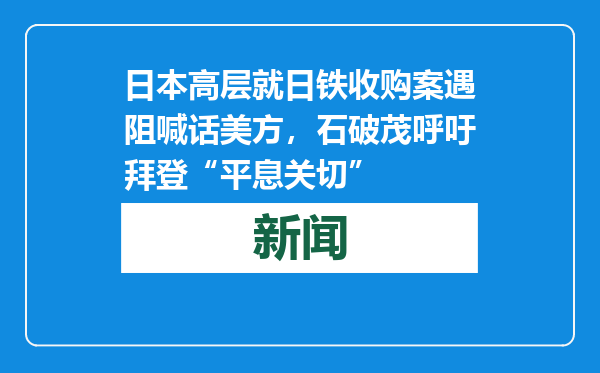 日本高层就日铁收购案遇阻喊话美方，石破茂呼吁拜登“平息关切”