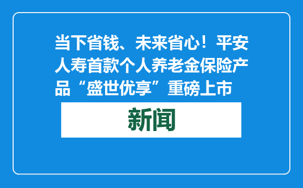 当下省钱、未来省心！平安人寿首款个人养老金保险产品“盛世优享”重磅上市