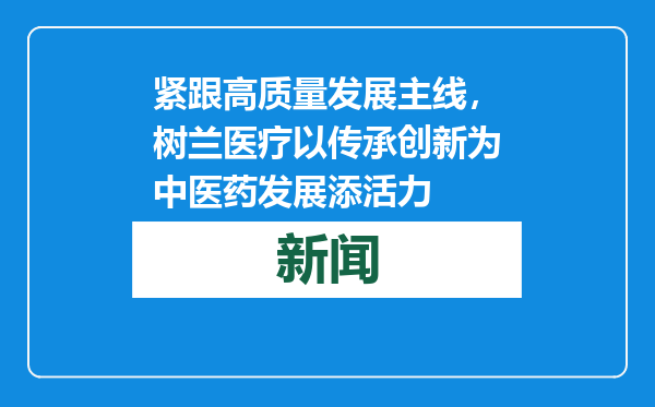 紧跟高质量发展主线，树兰医疗以传承创新为中医药发展添活力