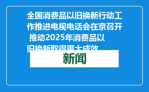 全国消费品以旧换新行动工作推进电视电话会在京召开 推动2025年消费品以旧换新取得更大成效