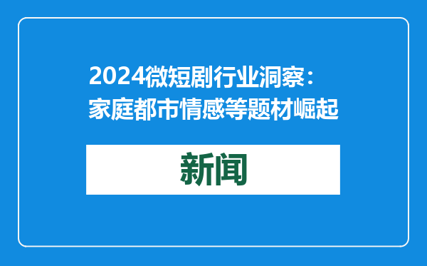 2024微短剧行业洞察：家庭都市情感等题材崛起