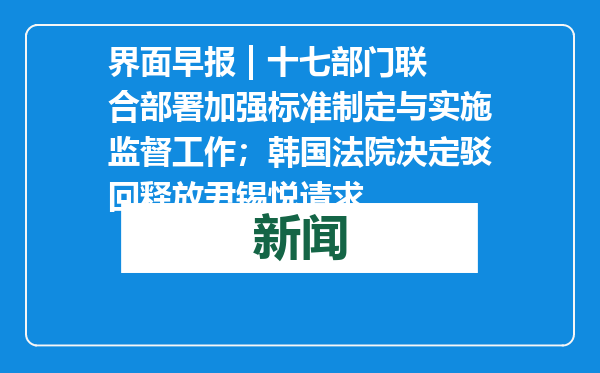 界面早报 | 十七部门联合部署加强标准制定与实施监督工作；韩国法院决定驳回释放尹锡悦请求