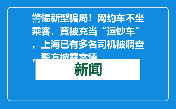 警惕新型骗局！网约车不坐乘客，竟被充当“运钞车”，上海已有多名司机被调查，警方披露案情