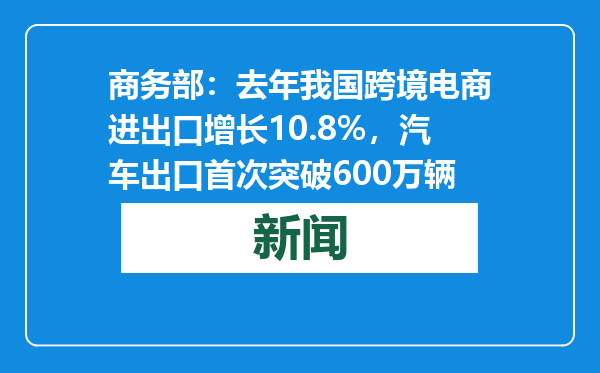 商务部：去年我国跨境电商进出口增长10.8%，汽车出口首次突破600万辆
