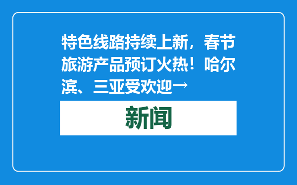特色线路持续上新，春节旅游产品预订火热！哈尔滨、三亚受欢迎→