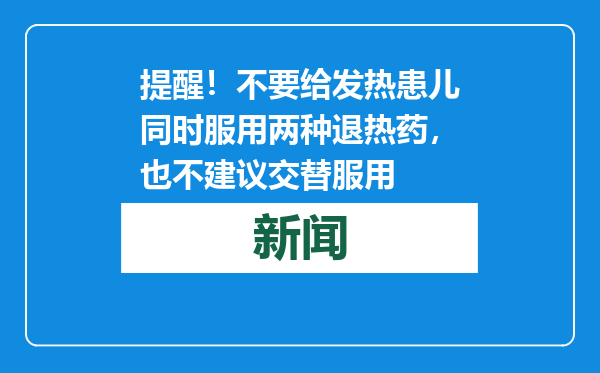 提醒！不要给发热患儿同时服用两种退热药，也不建议交替服用