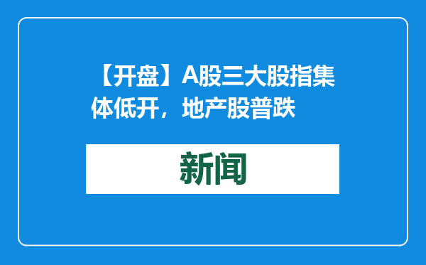 【开盘】A股三大股指集体低开，地产股普跌