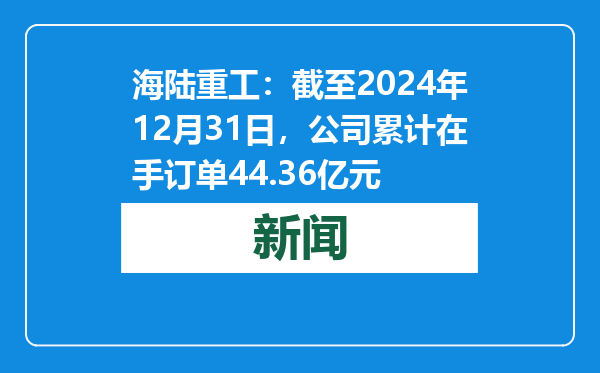 海陆重工：截至2024年12月31日，公司累计在手订单44.36亿元