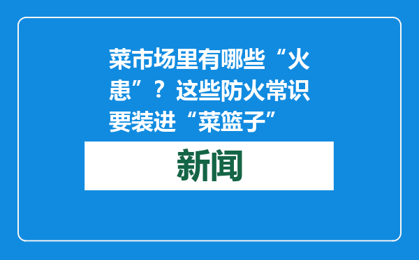 菜市场里有哪些“火患”？这些防火常识要装进“菜篮子”