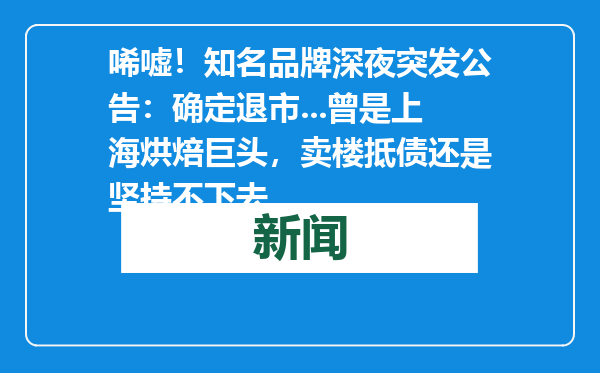 唏嘘！知名品牌深夜突发公告：确定退市...曾是上海烘焙巨头，卖楼抵债还是坚持不下去