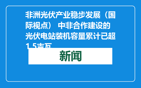 非洲光伏产业稳步发展（国际视点） 中非合作建设的光伏电站装机容量累计已超1.5吉瓦
