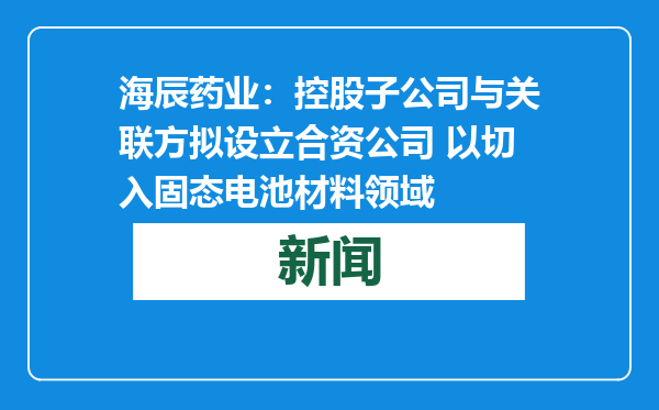 海辰药业：控股子公司与关联方拟设立合资公司 以切入固态电池材料领域