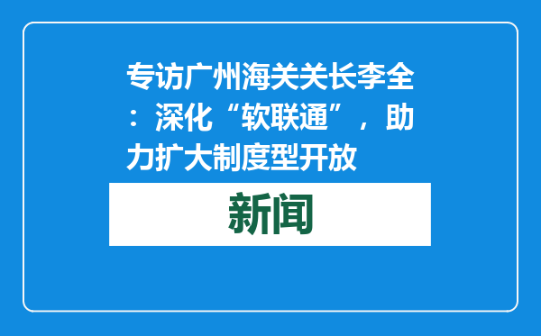 专访广州海关关长李全：深化“软联通”，助力扩大制度型开放