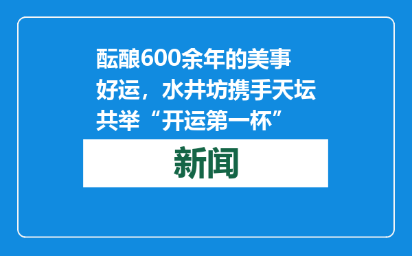 酝酿600余年的美事好运，水井坊携手天坛共举“开运第一杯”