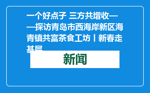 一个好点子 三方共增收——探访青岛市西海岸新区海青镇共富茶食工坊丨新春走基层