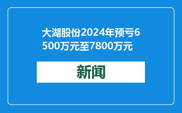 大湖股份2024年预亏6500万元至7800万元