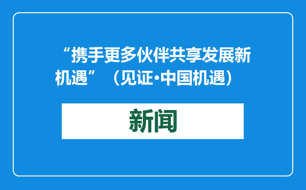 “携手更多伙伴共享发展新机遇”（见证·中国机遇）