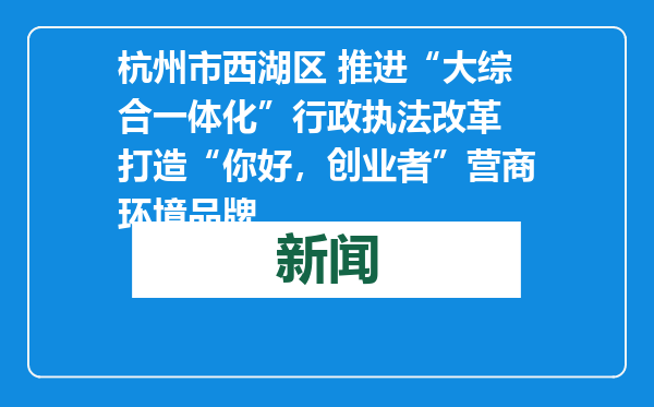 杭州市西湖区 推进“大综合一体化”行政执法改革 打造“你好，创业者”营商环境品牌