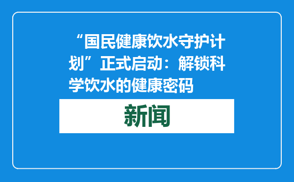 “国民健康饮水守护计划”正式启动：解锁科学饮水的健康密码