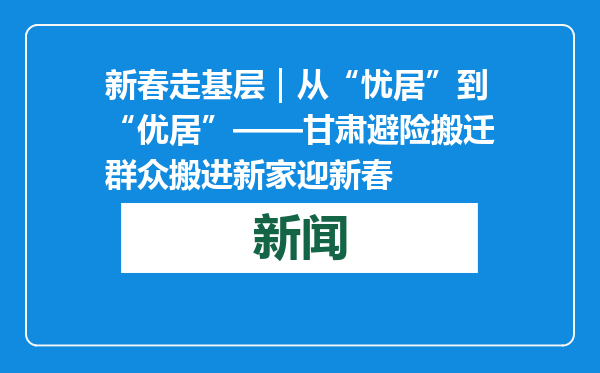 新春走基层｜从“忧居”到“优居”——甘肃避险搬迁群众搬进新家迎新春