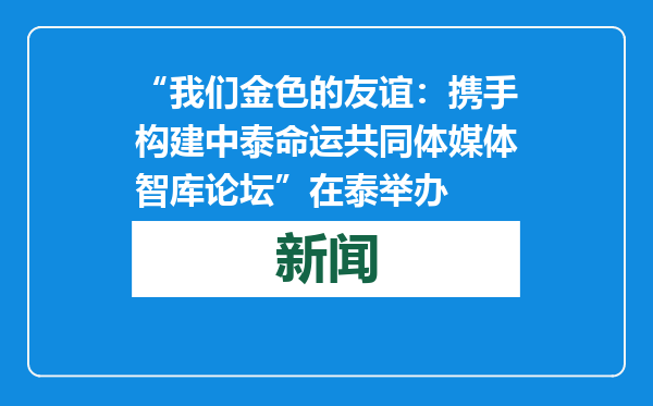 “我们金色的友谊：携手构建中泰命运共同体媒体智库论坛”在泰举办