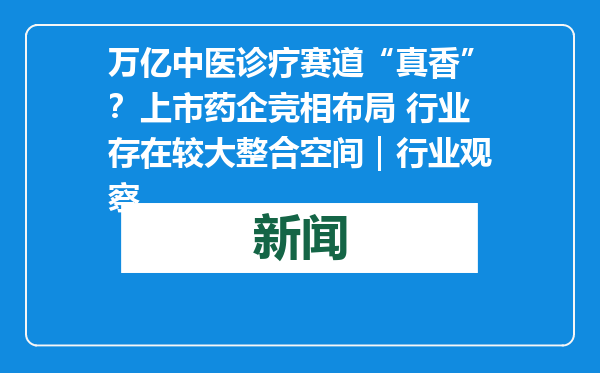 万亿中医诊疗赛道“真香”？上市药企竞相布局 行业存在较大整合空间｜行业观察
