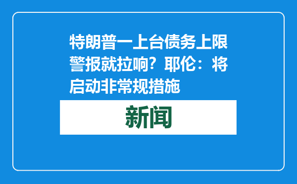 特朗普一上台债务上限警报就拉响？耶伦：将启动非常规措施