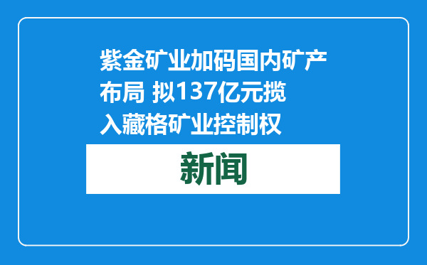 紫金矿业加码国内矿产布局 拟137亿元揽入藏格矿业控制权
