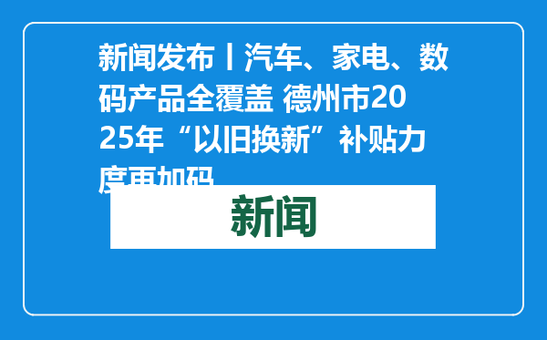 新闻发布丨汽车、家电、数码产品全覆盖 德州市2025年“以旧换新”补贴力度再加码