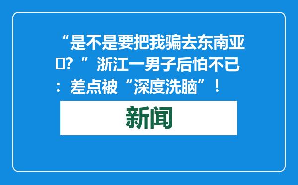 “是不是要把我骗去东南亚​？”浙江一男子后怕不已：差点被“深度洗脑”！