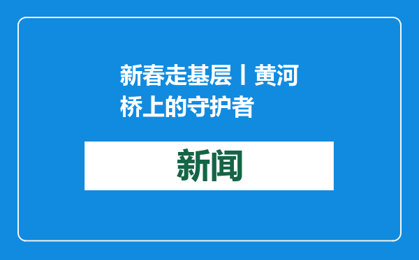 新春走基层丨黄河桥上的守护者