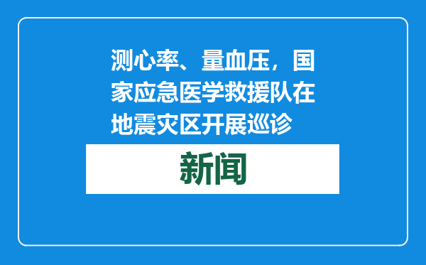 测心率、量血压，国家应急医学救援队在地震灾区开展巡诊