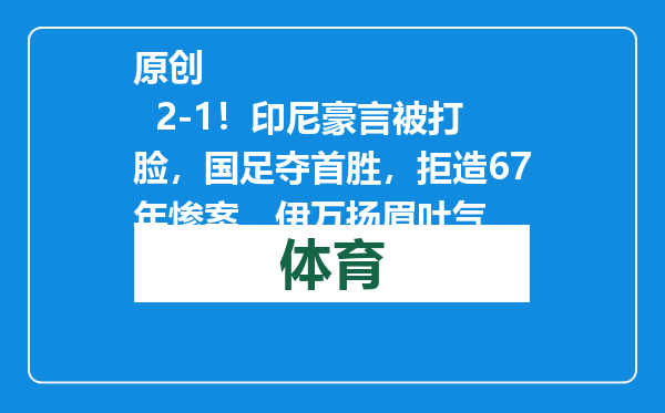 原创            2-1！印尼豪言被打脸，国足夺首胜，拒造67年惨案，伊万扬眉吐气