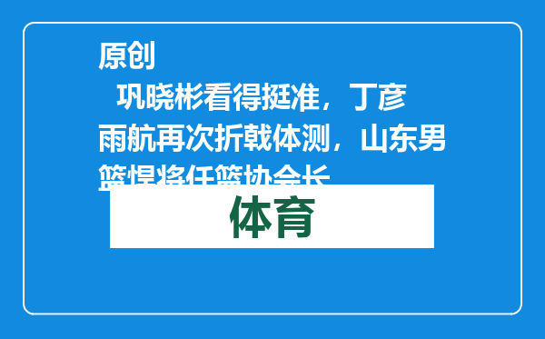 原创            巩晓彬看得挺准，丁彦雨航再次折戟体测，山东男篮悍将任篮协会长