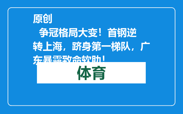 原创            争冠格局大变！首钢逆转上海，跻身第一梯队，广东暴露致命软肋！