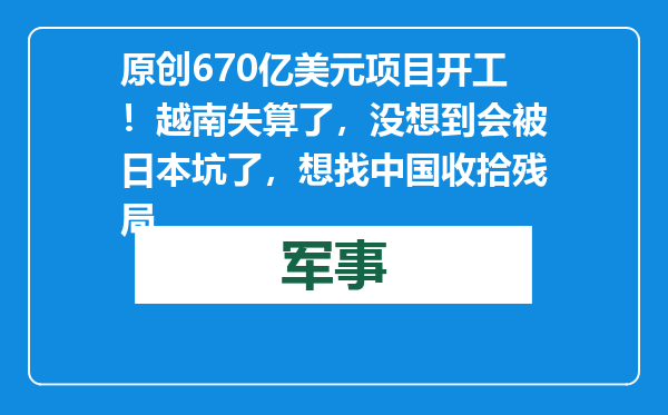 原创            670亿美元项目开工！越南失算了，没想到会被日本坑了，想找中国收拾残局