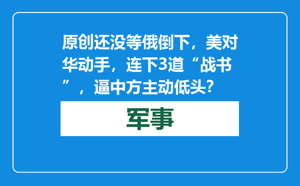 原创            还没等俄倒下，美对华动手，连下3道“战书”，逼中方主动低头？