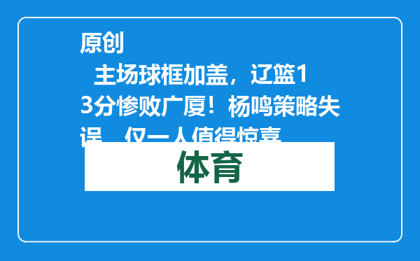 原创            主场球框加盖，辽篮13分惨败广厦！杨鸣策略失误，仅一人值得惊喜