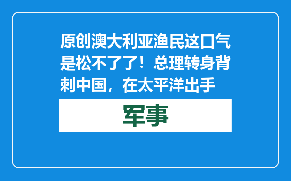 原创            澳大利亚渔民这口气是松不了了！总理转身背刺中国，在太平洋出手