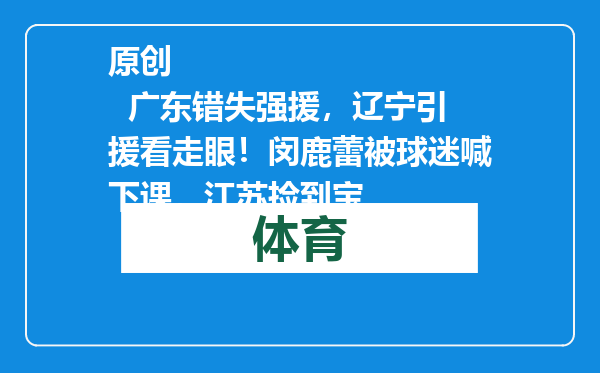 原创            广东错失强援，辽宁引援看走眼！闵鹿蕾被球迷喊下课，江苏捡到宝
