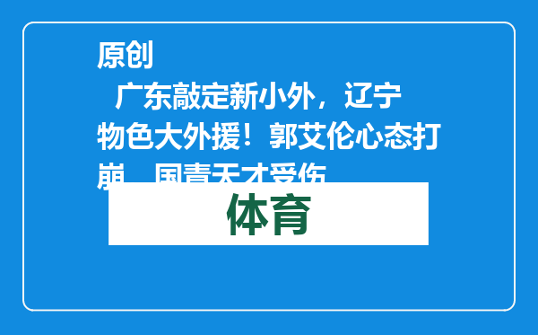 原创            广东敲定新小外，辽宁物色大外援！郭艾伦心态打崩，国青天才受伤