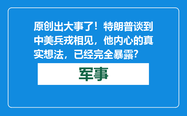 原创            出大事了！特朗普谈到中美兵戎相见，他内心的真实想法，已经完全暴露？