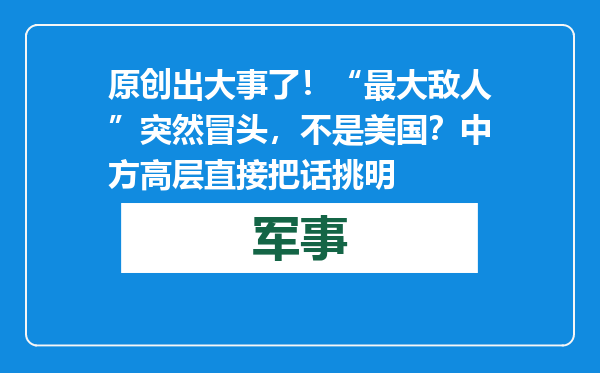 原创            出大事了！“最大敌人”突然冒头，不是美国？中方高层直接把话挑明